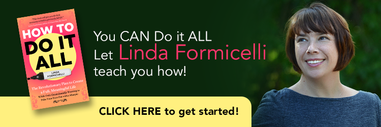 You CAN Do it ALL. Let Linda Formicelli teach you how. CLICK HERE to get started. "How to Do It All: The Revolutionary Plan to Create a Full, Meaningful Life — While Only Occasionally Wanting to Poke Your Eyes Out With a Sharpie" by Linda Formichelli